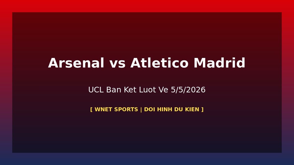 Arsenal vs Atlético Madrid: Đội Hình Dự Kiến & Thông Tin Vắng Mặt UCL Bán Kết Lượt Về 5/5/2026