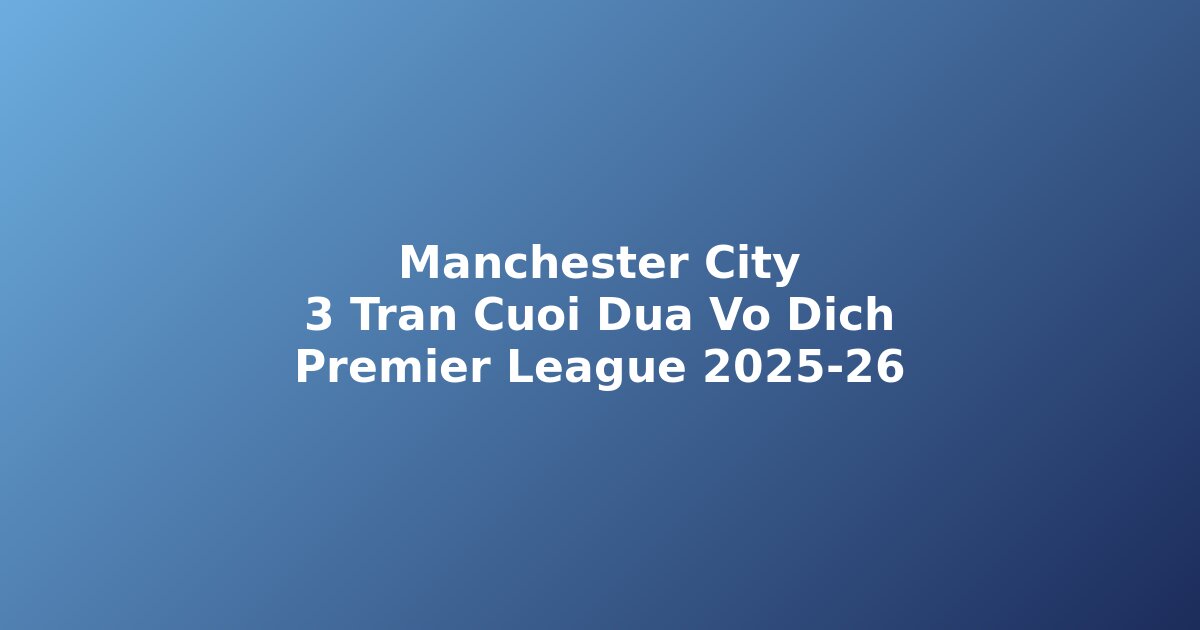 Manchester City nhận định 3 trận cuối cơ hội vô địch Premier League 2025-26